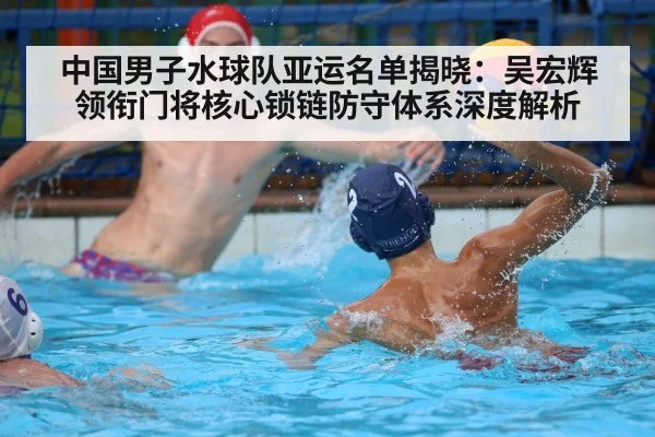 中国男子水球队亚运名单揭晓：吴宏辉领衔门将核心锁链防守体系深度解析